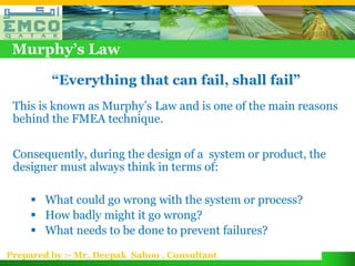 Murphy’s Law

         “Everything that can fail, shall fail”
 This is known as Murphy’s Law and is one of the main reasons
 behind the FMEA technique.

 Consequently, during the design of a system or product, the
 designer must always think in terms of:

      What could go wrong with the system or process?
      How badly might it go wrong?
      What needs to be done to prevent failures?

Prepared by :- Mr. Deepak Sahoo , Consultant
 