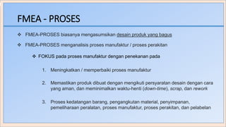 FMEA - PROSES
 FMEA-PROSES biasanya mengasumsikan desain produk yang bagus
 FOKUS pada proses manufaktur dengan penekanan pada
1. Meningkatkan / memperbaiki proses manufaktur
2. Memastikan produk dibuat dengan mengikuti persyaratan desain dengan cara
yang aman, dan meminimalkan waktu-henti (down-time), scrap, dan rework
3. Proses kedatangan barang, pengangkutan material, penyimpanan,
pemeliharaan peralatan, proses manufaktur, proses perakitan, dan pelabelan
 FMEA-PROSES menganalisis proses manufaktur / proses perakitan
 