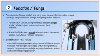 Function / Fungsi2
 Function atau Fungsi adalah apa yang ingin dicapai oleh item atau proses,
biasanya dengan standar kinerja atau persyaratan tertentu.
 Pada FMEA-Desain, yang dimaksud dengan fungsi
adalah adalah tujuan utama dari desain item
tersebut.
 Pada FMEA-Proses, fungsi adalah tujuan Utama dari
proses manufaktur / proses perakitan
 Contoh: (Item REM harus)
memberikan gaya gesekan yang memadai / benar antara
bantalan rem dengan pelek roda untuk menghentikan
sepeda dengan aman pada jarak yang diperlukan, dalam
semua kondisi pengoperasian.
 