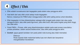 Effect / Efek4
 Ada lebih dari satu efek untuk setiap mode kegagalan.
 Efek adalah konsekuensi dari kegagalan pada sistem atau pengguna akhir.
Namun, biasanya tim FMEA akan menggunakan efek akhir paling serius untuk dianalisis.
 Contoh: (gaya gesek bantalan rem pada pelek roda kurang atau tidak memadai)
Efeknya:
Roda sepeda tidak melambat ketika tuas rem ditarik dan berpotensi
mengakibatkan kecelakaan.
 Pada FMEA – Proses, efek yang dipertimbangkan adalah pada saat proses manufaktur,
proses perakitan, sistem secara keseluruhan, atau efek pada pengguna akhir.
 Efek kegagalan ini bisa dideskripsikan sebagai efek tunggal pada sistem dan atau pada
pengguna akhir; atau efek pada tiga level, yaitu efek local, efek pada tingkat yang lebih tinggi,
dan efek akhir
 