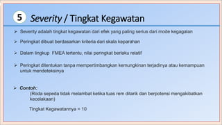 Severity / Tingkat Kegawatan5
 Peringkat dibuat berdasarkan kriteria dari skala keparahan
 Severity adalah tingkat kegawatan dari efek yang paling serius dari mode kegagalan
 Contoh:
(Roda sepeda tidak melambat ketika tuas rem ditarik dan berpotensi mengakibatkan
kecelakaan)
Tingkat Kegawatannya = 10
 Peringkat ditentukan tanpa mempertimbangkan kemungkinan terjadinya atau kemampuan
untuk mendeteksinya
 Dalam lingkup FMEA tertentu, nilai peringkat berlaku relatif
 