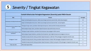 Severity / Tingkat Kegawatan5
Contoh Kriteria dan Peringkat Kegawatan (Severity) pada FMEA-Desain
Efek Kriteria Peringkat
Berbahaya terhadap keselamatan
Dapat membahayakan konsumen, tidak sesuai dengan peraturan pemerintah, tidak ada peringatan 10
Dapat membahayakan konsumen, tidak sesuai dengan peraturan pemerintah, ada peringatan 9
Hilang atau berkurangnya fungsi
utama
Hilangnya fungsi utama, peralatan tidak dapat beroperasi, tidak ada efek terhadap keselamatan 8
Berkurangnya fungsi utama, peralatan dapat beroperasi tapi performanya menurun 7
Hilang atau berkurangnya fungsi
tambahan
Hilangnya fungsi tambahan, peralatan bisa beroperasi tapi pengguna tidak nyaman 6
Berkurangnya fungsi tambahan, peralatan bisa beroperasi, tapi tingkat kenyamanan pengguna menurun 5
Gangguan / cacat
Tampilan kurang menarik, bising, peralatan dapat beroperasi. Lebih dari 75% pelanggan mengetahui kondisi cacat 4
Tampilan kurang menarik, bising, peralatan dapat beroperasi. Sekitar 50% pelanggan mengetahui kondisi cacat 3
Tampilan kurang menarik, bising, peralatan dapat beroperasi. Sekitar kurang dari 25% pelanggan mengetahui kondisi cacat 2
Tidak ada efek Efek tidak dapat dilihat 1
 