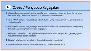 Cause / Penyebab Kegagalan6
 Cause / Penyebab adalah alasan spesifik suatu kegagalan, biasanya dicari dengan cara
bertanya “why / mengapa" sampai akar permasalahan ditentukan.
 Pada FMEA-Desain, penyebabnya adalah desain yang kurang efektif yang menghasilkan
mode kegagalan.
 Pada FMEA-Proses, penyebabnya adalah proses manufaktur atau perakitan yang kurang
baik sehingga menghasilkan mode kegagalan.
 Kegagalan pada komponen, penyebabnya harus dianalisis sampai ke tingkat kegagalan
mekanisme / sub-sistem / sistem.
 Bisa jadi ada banyak penyebab untuk satu kegagalan yang terjadi.
 Contoh: kabel rem putus, material asing menghalangi gesekan rem
 