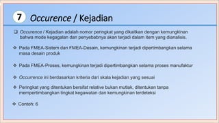 Occurence / Kejadian7
 Occurence / Kejadian adalah nomor peringkat yang dikaitkan dengan kemungkinan
bahwa mode kegagalan dan penyebabnya akan terjadi dalam item yang dianalisis.
 Pada FMEA-Sistem dan FMEA-Desain, kemungkinan terjadi dipertimbangkan selama
masa desain produk
 Pada FMEA-Proses, kemungkinan terjadi dipertimbangkan selama proses manufaktur
 Occurrence ini berdasarkan kriteria dari skala kejadian yang sesuai
 Peringkat yang ditentukan bersifat relative bukan mutlak, ditentukan tanpa
mempertimbangkan tingkat kegawatan dan kemungkinan terdeteksi
 Contoh: 6
 