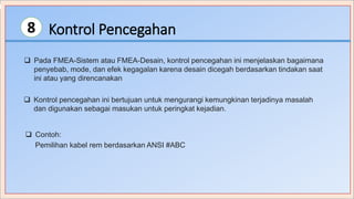 Kontrol Pencegahan8
 Pada FMEA-Sistem atau FMEA-Desain, kontrol pencegahan ini menjelaskan bagaimana
penyebab, mode, dan efek kegagalan karena desain dicegah berdasarkan tindakan saat
ini atau yang direncanakan
 Kontrol pencegahan ini bertujuan untuk mengurangi kemungkinan terjadinya masalah
dan digunakan sebagai masukan untuk peringkat kejadian.
 Contoh:
Pemilihan kabel rem berdasarkan ANSI #ABC
 