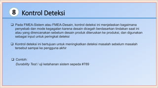 Kontrol Deteksi8
 Pada FMEA-Sistem atau FMEA-Desain, kontrol deteksi ini menjelaskan bagaimana
penyebab dan mode kegagalan karena desain dicegah berdasarkan tindakan saat ini
atau yang direncanakan sebelum desain produk diteruskan ke produksi, dan digunakan
sebagai input untuk peringkat deteksi
 Kontrol deteksi ini bertujuan untuk meningkatkan deteksi masalah sebelum masalah
tersebut sampai ke pengguna akhir
 Contoh:
Durability Test / uji ketahanan sistem sepeda #789
 