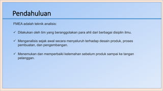 Pendahuluan
FMEA adalah teknik analisis:
 Dilakukan oleh tim yang beranggotakan para ahli dari berbagai disiplin ilmu.
 Menganalisis sejak awal secara menyeluruh terhadap desain produk, proses
pembuatan, dan pengembangan.
 Menemukan dan memperbaiki kelemahan sebelum produk sampai ke tangan
pelanggan.
 