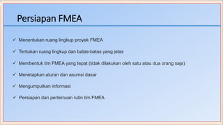 Persiapan FMEA
 Menentukan ruang lingkup proyek FMEA
 Tentukan ruang lingkup dan batas-batas yang jelas
 Membentuk tim FMEA yang tepat (tidak dilakukan oleh satu atau dua orang saja)
 Menetapkan aturan dan asumsi dasar
 Mengumpulkan informasi
 Persiapan dan pertemuan rutin tim FMEA
 