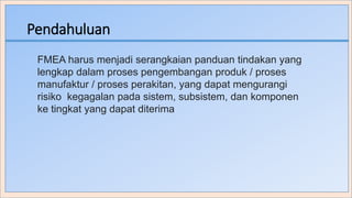 Pendahuluan
FMEA harus menjadi serangkaian panduan tindakan yang
lengkap dalam proses pengembangan produk / proses
manufaktur / proses perakitan, yang dapat mengurangi
risiko kegagalan pada sistem, subsistem, dan komponen
ke tingkat yang dapat diterima
 