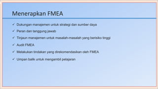 Menerapkan FMEA
 Dukungan manajemen untuk strategi dan sumber daya
 Peran dan tanggung jawab
 Tinjaun manajemen untuk masalah-masalah yang berisiko tinggi
 Audit FMEA
 Melakukan tindakan yang direkomendasikan oleh FMEA
 Umpan balik untuk mengambil pelajaran
 