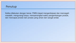 Penutup
Ketika dilakukan dengan benar, FMEA dapat mengantisipasi dan mencegah
masalah, mengurangi biaya, mempersingkat waktu pengembangan produk,
dan mencapai produk dan proses yang aman dan sangat andal.
 