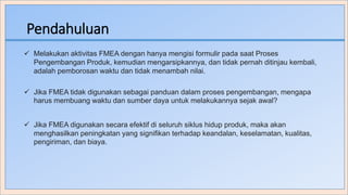Pendahuluan
 Melakukan aktivitas FMEA dengan hanya mengisi formulir pada saat Proses
Pengembangan Produk, kemudian mengarsipkannya, dan tidak pernah ditinjau kembali,
adalah pemborosan waktu dan tidak menambah nilai.
 Jika FMEA tidak digunakan sebagai panduan dalam proses pengembangan, mengapa
harus membuang waktu dan sumber daya untuk melakukannya sejak awal?
 Jika FMEA digunakan secara efektif di seluruh siklus hidup produk, maka akan
menghasilkan peningkatan yang signifikan terhadap keandalan, keselamatan, kualitas,
pengiriman, dan biaya.
 