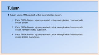 Tujuan
 Tujuan utama FMEA adalah untuk meningkatkan desain,
1. Pada FMEA-Sistem, tujuannya adalah untuk meningkatkan / memperbaiki
desain sistem.
2. Pada FMEA-Desain, tujuannya adalah untuk meningkatkan / memperbaiki
desain komponen atau subsistem.
3. Pada FMEA-Proses, tujuannya adalah untuk meningkatkan / memperbaiki
desain proses manufaktur.
 