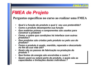 FMEAFMEA--FTAFTA
FMEA d P jFMEA d P jFMEA de ProjetoFMEA de Projeto
Perguntas específicas no curso ao realizar uma FMEAPerguntas específicas no curso ao realizar uma FMEA
• Qual é a função do produto e qual é seu uso pretendido?
Perguntas específicas no curso ao realizar uma FMEAPerguntas específicas no curso ao realizar uma FMEA
• Como o produto desempenha sua função
• Que matérias primas e componentes são usados para
construir o produto?
• Como, e sobre que condições há interface com outros
produtos?
• Que produtos são criados pelo produto ou pelo uso do
?produto?
• Como o produto é usado, mantido, reparado e descartado
no fim da sua vida útil?
Q i ã d f b i ã d ã d• Quais são os passos de fabricação na produção do
produto ?
• Que fontes de energia são envolvidas e como ?
Q á t á t d d t i ã• Quem usará ou estará perto do produto, e quais são as
capacidades e limitações destes indivíduos ?
 