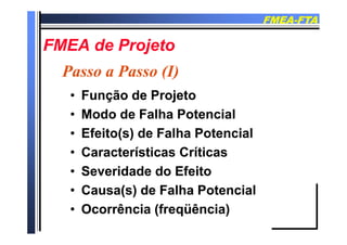 FMEAFMEA--FTAFTA
FMEA d P jFMEA d P jFMEA de ProjetoFMEA de Projeto
P P (I)P P (I)
•• Função de ProjetoFunção de Projeto
Passo a Passo (I)Passo a Passo (I)
•• Função de ProjetoFunção de Projeto
•• Modo de Falha PotencialModo de Falha Potencial
•• Efeito(s) de Falha PotencialEfeito(s) de Falha Potencial
Características CríticasCaracterísticas Críticas•• Características CríticasCaracterísticas Críticas
•• Severidade do EfeitoSeveridade do Efeito
•• Causa(s) de Falha PotencialCausa(s) de Falha Potencial
O ê i (f üê i )O ê i (f üê i )•• Ocorrência (freqüência)Ocorrência (freqüência)
 