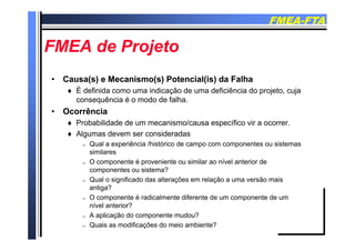 FMEAFMEA--FTAFTA
FMEA d P jFMEA d P jFMEA de ProjetoFMEA de Projeto
•• Causa(s) e Mecanismo(s) Potencial(is) da FalhaCausa(s) e Mecanismo(s) Potencial(is) da Falha
 É definida como uma indicação de uma deficiência do projeto, cuja
ê i é d d f lhconsequência é o modo de falha.
•• OcorrênciaOcorrência
 Probabilidade de um mecanismo/causa específico vir a ocorrer. p
 Algumas devem ser consideradas
 Qual a experiência /histórico de campo com componentes ou sistemas
similaressimilares
 O componente é proveniente ou similar ao nível anterior de
componentes ou sistema?
 Qual o significado das alterações em relação a uma versão maisg ç ç
antiga?
 O componente é radicalmente diferente de um componente de um
nível anterior?
 A aplicação do componente mudou?
 Quais as modificações do meio ambiente?
 