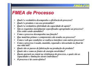 FMEAFMEA--FTAFTA
FMEA d PFMEA d PFMEA de ProcessoFMEA de Processo
• Qual é o verdadeiro desempenho e eficiência do processo?
• Qual é o produto e seu uso pretendido?
• Qual é a verdadeira efetividade da capacidade de apoio?Qual é a verdadeira efetividade da capacidade de apoio?
• São os requisitos inicialmente especificados apropriados ao processo?
Eles estão sendo atendidos?
• Como o processo desempenha sua função?Como o processo desempenha sua função?
• Que matérias primas e componentes são usados no processo?
• Como e sob que condições se realiza a interface com outros processos?
C é d id d d d fi l d• Como o processo é usado, mantido, reparado e descartado no final de
sua vida útil?
• Quais são os passos de fabricação na produção do produto?
• Quais são e como as fontes de energia envolvidas?
• Quem operará ou estará na vizinhança do processo, e quais são as
capacidades e limitações destes indivíduos?
• O processo é de custo-efetivo?
 