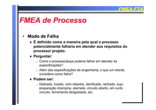 FMEAFMEA--FTAFTA
FMEA d PFMEA d PFMEA de ProcessoFMEA de Processo
•• Modo de FalhaModo de Falha
 É definido como a maneira pela qual o processo É definido como a maneira pela qual o processo
potencialmente falharia em atender aos requisitos do
processo/ projeto.
P t Perguntar:
 Como o processo/peça poderia falhar em atender as
especificações?
 Além das especificações de engenharia, o que um cliente
considera como falha?
 Podem ser: Podem ser:
 Dobrado, furado, com rebarba, danificado, rachado, sujo,
preparação impropria, aterrado, circuito aberto, em curto
circuito ferramenta desgastada etccircuito, ferramenta desgastada, etc.
 