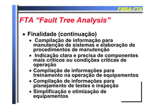 FMEAFMEA--FTAFTA
FTA “F l T A l i ”FTA “F l T A l i ”FTA “Fault Tree Analysis”FTA “Fault Tree Analysis”
 Finalidade (continuação)Finalidade (continuação)
 Compilação de informação parap ç ç p
manutenção de sistemas e elaboração de
procedimentos de manutenção
Indicação clara e precisa de componentes Indicação clara e precisa de componentes
mais críticos ou condições críticas de
operaçãop ç
 Compilação de informações para
treinamento na operação de equipamentos
C il ã d i f õ Compilação de informações para
planejamento de testes e inspeção
 Simplificação e otimização de Simplificação e otimização de
equipamentos
 