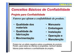 FMEAFMEA--FTAFTA
C it Bá i d C fi bilid dC it Bá i d C fi bilid dConceitos Básicos de ConfiabilidadeConceitos Básicos de Confiabilidade
Projeto para ConfiabilidadeProjeto para Confiabilidade
Fatores que afetam a confiabilidade do produto.Fatores que afetam a confiabilidade do produto.
Projeto para ConfiabilidadeProjeto para Confiabilidade
•• Qualidade dosQualidade dos
materiaismateriais
•• ManuseioManuseio
E b lE b lmateriaismateriais
•• Qualidade deQualidade de
f b i ãf b i ã
•• EmbalagemEmbalagem
•• InstalaçãoInstalação
fabricaçãofabricação
•• MovimentaçãoMovimentação
•• Operação eOperação e
•• ManutençãoManutençãoManutençãoManutenção
Podem ter um efeito negativo sobre a qualidade do produto.
Porém para todos os intentos e propósitos nenhum destesPorém, para todos os intentos e propósitos, nenhum destes
fatores pode melhorar a confiabilidade do projeto.
 