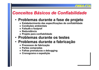 FMEAFMEA--FTAFTA
Conceitos Básicos de ConfiabilidadeConceitos Básicos de Confiabilidade
Problemas durante a fase de projetoProblemas durante a fase de projeto•• Problemas durante a fase de projetoProblemas durante a fase de projeto
 Estabelecimento das especificações de confiabilidade
 Condições ambientaisç
 Failsafe e foolprof
 Redundância
 Projeto para confiabilidadej p
•• Problemas durante os testesProblemas durante os testes
•• Problemas durante a fabricaçãoProblemas durante a fabricaçãoProblemas durante a fabricaçãoProblemas durante a fabricação
 Processos de fabricação
 Partes compradas
 Falhas prematuras e debugging Falhas prematuras e debugging
 Cronograma e expedição
 