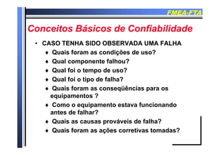 FMEAFMEA--FTAFTA
Conceitos Básicos de ConfiabilidadeConceitos Básicos de Confiabilidade
CASO TENHA SIDO OBSERVADA UMA FALHACASO TENHA SIDO OBSERVADA UMA FALHA•• CASO TENHA SIDO OBSERVADA UMA FALHACASO TENHA SIDO OBSERVADA UMA FALHA
 Quais foram as condições de uso?
Q l t f lh ? Qual componente falhou?
 Qual foi o tempo de uso?
Q l f i ti d f lh ? Qual foi o tipo de falha?
 Quais foram as conseqüências para os
equipamentos ?equipamentos ?
 Como o equipamento estava funcionando
antes de falhar?antes de falhar?
 Quais as causas prováveis de falha?
 Quais foram as ações corretivas tomadas? Quais foram as ações corretivas tomadas?
 