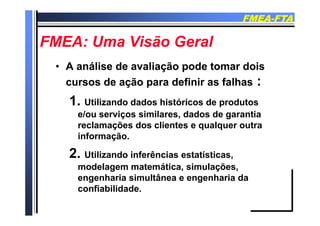 FMEAFMEA--FTAFTA
FMEA U Vi ã G lFMEA U Vi ã G lFMEA: Uma Visão GeralFMEA: Uma Visão Geral
•• A análise de avaliação pode tomar doisA análise de avaliação pode tomar dois
cursos de ação para definir as falhascursos de ação para definir as falhas ::ç pç p
1. Utilizando dados históricos de produtos
e/ou serviços similares dados de garantiae/ou serviços similares, dados de garantia
reclamações dos clientes e qualquer outra
informação.informação.
2. Utilizando inferências estatísticas,
d l t áti i l õmodelagem matemática, simulações,
engenharia simultânea e engenharia da
confiabilidadeconfiabilidade.
 