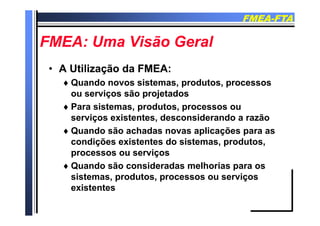 FMEAFMEA--FTAFTA
FMEA U Vi ã G lFMEA U Vi ã G lFMEA: Uma Visão GeralFMEA: Uma Visão Geral
•• A Utilização da FMEA:A Utilização da FMEA:
 Quando novos sistemas, produtos, processosp p
ou serviços são projetados
 Para sistemas, produtos, processos ou
serviços existentes, desconsiderando a razão
 Quando são achadas novas aplicações para as
di õ i t t d i t d tcondições existentes do sistemas, produtos,
processos ou serviços
 Quando são consideradas melhorias para os Quando são consideradas melhorias para os
sistemas, produtos, processos ou serviços
existentesexistentes
 