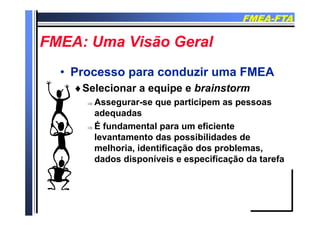 FMEAFMEA--FTAFTA
FMEA U Vi ã G lFMEA U Vi ã G lFMEA: Uma Visão GeralFMEA: Uma Visão Geral
•• Processo para conduzir uma FMEAProcesso para conduzir uma FMEA
Selecionar a equipe e brainstormSelecionar a equipe e brainstorm
 Assegurar-se que participem as pessoas
adequadasadequadas
 É fundamental para um eficiente
levantamento das possibilidades delevantamento das possibilidades de
melhoria, identificação dos problemas,
dados disponíveis e especificação da tarefa
 