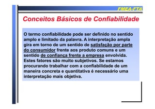 FMEAFMEA--FTAFTA
C it Bá i d C fi bilid dC it Bá i d C fi bilid dConceitos Básicos de ConfiabilidadeConceitos Básicos de Confiabilidade
OO termo confiabilidade pode ser definido no sentidotermo confiabilidade pode ser definido no sentido
amplo e limitado da palavra. A interpretação amplaamplo e limitado da palavra. A interpretação ampla
gira em torno de um sentido degira em torno de um sentido de satisfação por partesatisfação por parte
do consumidordo consumidor frente aos produto comuns e umfrente aos produto comuns e um
sentidosentido de confiança frente a empresade confiança frente a empresa en ol idaen ol idasentidosentido de confiança frente a empresade confiança frente a empresa envolvida.envolvida.
Estes fatores são muito subjetivos. Se estamosEstes fatores são muito subjetivos. Se estamos
procurando trabalhar com a confiabilidade de umprocurando trabalhar com a confiabilidade de umprocurando trabalhar com a confiabilidade de umprocurando trabalhar com a confiabilidade de um
maneira concreta e quantitativa é necessário umamaneira concreta e quantitativa é necessário uma
interpretação mais objetiva.interpretação mais objetiva.
 