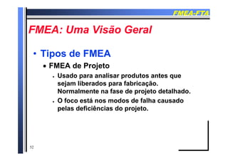 FMEAFMEA--FTAFTA
FMEA U Vi ã G lFMEA U Vi ã G lFMEA: Uma Visão GeralFMEA: Uma Visão Geral
•• Tipos de FMEATipos de FMEA
 FMEA de Projeto
 Usado para analisar produtos antes que
sejam liberados para fabricação.
Normalmente na fase de projeto detalhado.
O f tá d d f lh d O foco está nos modos de falha causado
pelas deficiências do projeto.
52
 