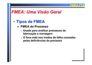 FMEAFMEA--FTAFTA
FMEA U Vi ã G lFMEA U Vi ã G lFMEA: Uma Visão GeralFMEA: Uma Visão Geral
•• Tipos de FMEATipos de FMEA
 FMEA de Processo
 Usado para analisar processos de
fabricação e montagem
 O foco está nos modos de falha causados
l d fi iê i dpelas deficiências do processo
 