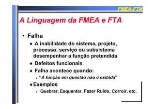 FMEAFMEA--FTAFTA
A Li d FMEA FTAA Li d FMEA FTAA Linguagem da FMEA e FTAA Linguagem da FMEA e FTA
•• FalhaFalha
A i bilid d d i t j t A inabilidade do sistema, projeto,
processo, serviço ou subsistema
d h f ã t diddesempenhar a função pretendida
 Defeitos funcionais
 Falha acontece quando:
 “A função em questão não é exibida”ç q
Exemplos
 Quebrar Esquentar Fazer Ruído Corroir etc Quebrar, Esquentar, Fazer Ruído, Corroir, etc.
 