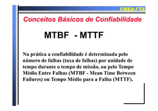 FMEAFMEA--FTAFTA
C it Bá i d C fi bilid dC it Bá i d C fi bilid dConceitos Básicos de ConfiabilidadeConceitos Básicos de Confiabilidade
MTBFMTBF -- MTTFMTTF
Na prática a confiabilidade é determinada peloNa prática a confiabilidade é determinada peloNa prática a confiabilidade é determinada peloNa prática a confiabilidade é determinada pelo
número de falhas (taxa de falhas) por unidade denúmero de falhas (taxa de falhas) por unidade de
tempo durante o tempo de missão, ou pelo Tempotempo durante o tempo de missão, ou pelo Tempotempo durante o tempo de missão, ou pelo Tempotempo durante o tempo de missão, ou pelo Tempo
Médio Entre Falhas (MTBFMédio Entre Falhas (MTBF -- Mean Time BetweenMean Time Between
Failures) ou Tempo Médio para a Falha (MTTF).Failures) ou Tempo Médio para a Falha (MTTF).Failures) ou Tempo Médio para a Falha (MTTF).Failures) ou Tempo Médio para a Falha (MTTF).
 