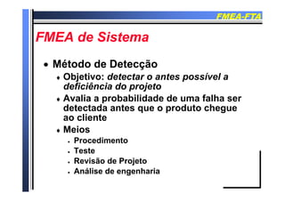 FMEAFMEA--FTAFTA
FMEA d SiFMEA d SiFMEA de SistemaFMEA de Sistema
 Método de DetecçãoMétodo de Detecção
 Objetivo: detectar o antes possível a Objetivo: detectar o antes possível a
deficiência do projeto
 Avalia a probabilidade de uma falha ser Avalia a probabilidade de uma falha ser
detectada antes que o produto chegue
ao cliente
 Meios
 Procedimento
 Teste
 Revisão de Projeto
A áli d h i Análise de engenharia
 