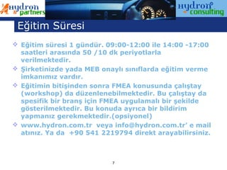 Eğitim Süresi
 Eğitim süresi 1 gündür. 09:00-12:00 ile 14:00 -17:00
  saatleri arasında 50 /10 dk periyotlarla
  verilmektedir.
 Şirketinizde yada MEB onaylı sınıflarda eğitim verme
  imkanımız vardır.
 Eğitimin bitişinden sonra FMEA konusunda çalıştay
  (workshop) da düzenlenebilmektedir. Bu çalıştay da
  spesifik bir branş için FMEA uygulamalı bir şekilde
  gösterilmektedir. Bu konuda ayrıca bir bildirim
  yapmanız gerekmektedir.(opsiyonel)
 www.hydron.com.tr veya info@hydron.com.tr’ e mail
  atınız. Ya da +90 541 2219794 direkt arayabilirsiniz.



                           7
 