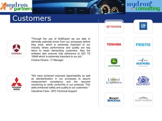 Customers

    "Through the use of SoftExpert we are able to
    eliminate potential errors from our processes before
    they arise, which is extremely important to our
    industry where performance and quality are key
    items to retain demanding customers. Also the
    software also ensures fully adherence to ISO TS
    16949 which is extremely important to our job.”
    Cristina Pereira - IT Manager




    "We have achieved improved dependability as well
    as standardization in our processes to assure
    measurement consistency and the required
    monitoring to verify conformity in our products. This
    adds enhanced safety and quality to our customers.“
    Claudimar Faria - SPC Technical Support
 