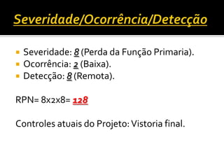  Severidade: 8 (Perda da Função Primaria).
 Ocorrência: 2 (Baixa).
 Detecção: 8 (Remota).
RPN= 8x2x8= 128
Controles atuais do Projeto:Vistoria final.
 