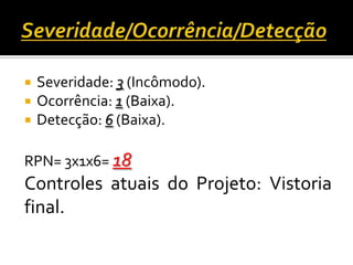  Severidade: 3 (Incômodo).
 Ocorrência: 1 (Baixa).
 Detecção: 6 (Baixa).
RPN= 3x1x6= 18
Controles atuais do Projeto: Vistoria
final.
 