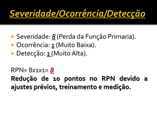  Severidade: 8 (Perda da Função Primaria).
 Ocorrência: 1 (Muito Baixa).
 Detecção: 1 (Muito Alta).
RPN= 8x1x1= 8
Redução de 10 pontos no RPN devido a
ajustes prévios, treinamento e medição.
 