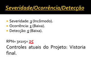  Severidade: 3 (Incômodo).
 Ocorrência: 1 (Baixa).
 Detecção: 5 (Baixa).
RPN= 3x1x5= 15
Controles atuais do Projeto: Vistoria
final.
 