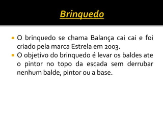  O brinquedo se chama Balança cai cai e foi
criado pela marca Estrela em 2003.
 O objetivo do brinquedo é levar os baldes ate
o pintor no topo da escada sem derrubar
nenhum balde, pintor ou a base.
 