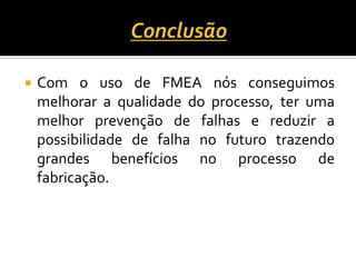  Com o uso de FMEA nós conseguimos
melhorar a qualidade do processo, ter uma
melhor prevenção de falhas e reduzir a
possibilidade de falha no futuro trazendo
grandes benefícios no processo de
fabricação.
 
