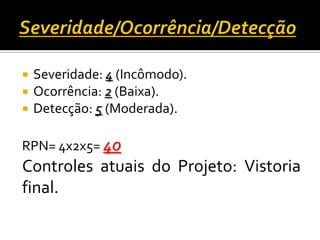  Severidade: 4 (Incômodo).
 Ocorrência: 2 (Baixa).
 Detecção: 5 (Moderada).
RPN= 4x2x5= 40
Controles atuais do Projeto: Vistoria
final.
 