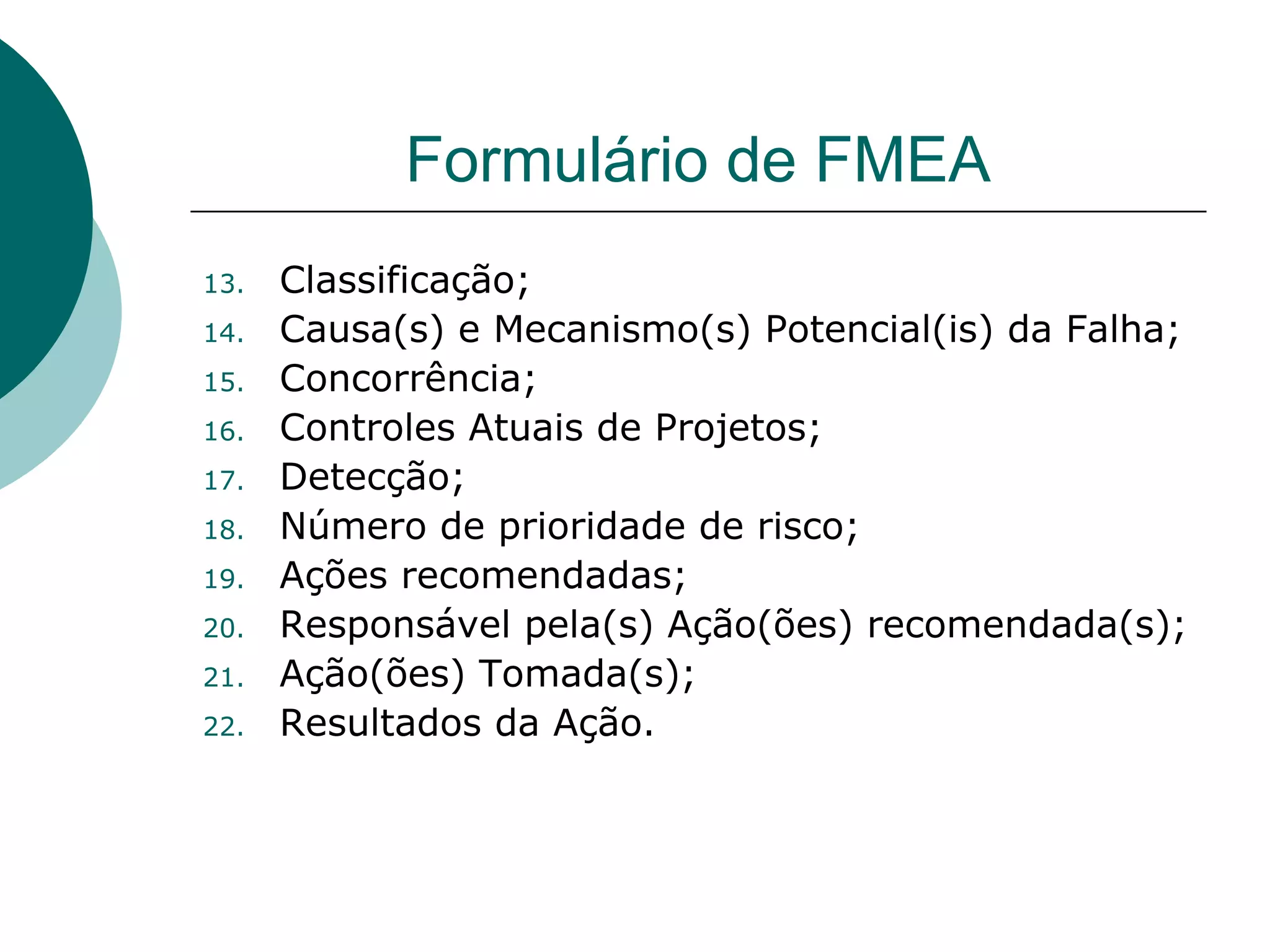 Formulário de FMEA
13.   Classificação;
14.   Causa(s) e Mecanismo(s) Potencial(is) da Falha;
15.   Concorrência;
16.   Controles Atuais de Projetos;
17.   Detecção;
18.   Número de prioridade de risco;
19.   Ações recomendadas;
20.   Responsável pela(s) Ação(ões) recomendada(s);
21.   Ação(ões) Tomada(s);
22.   Resultados da Ação.
 