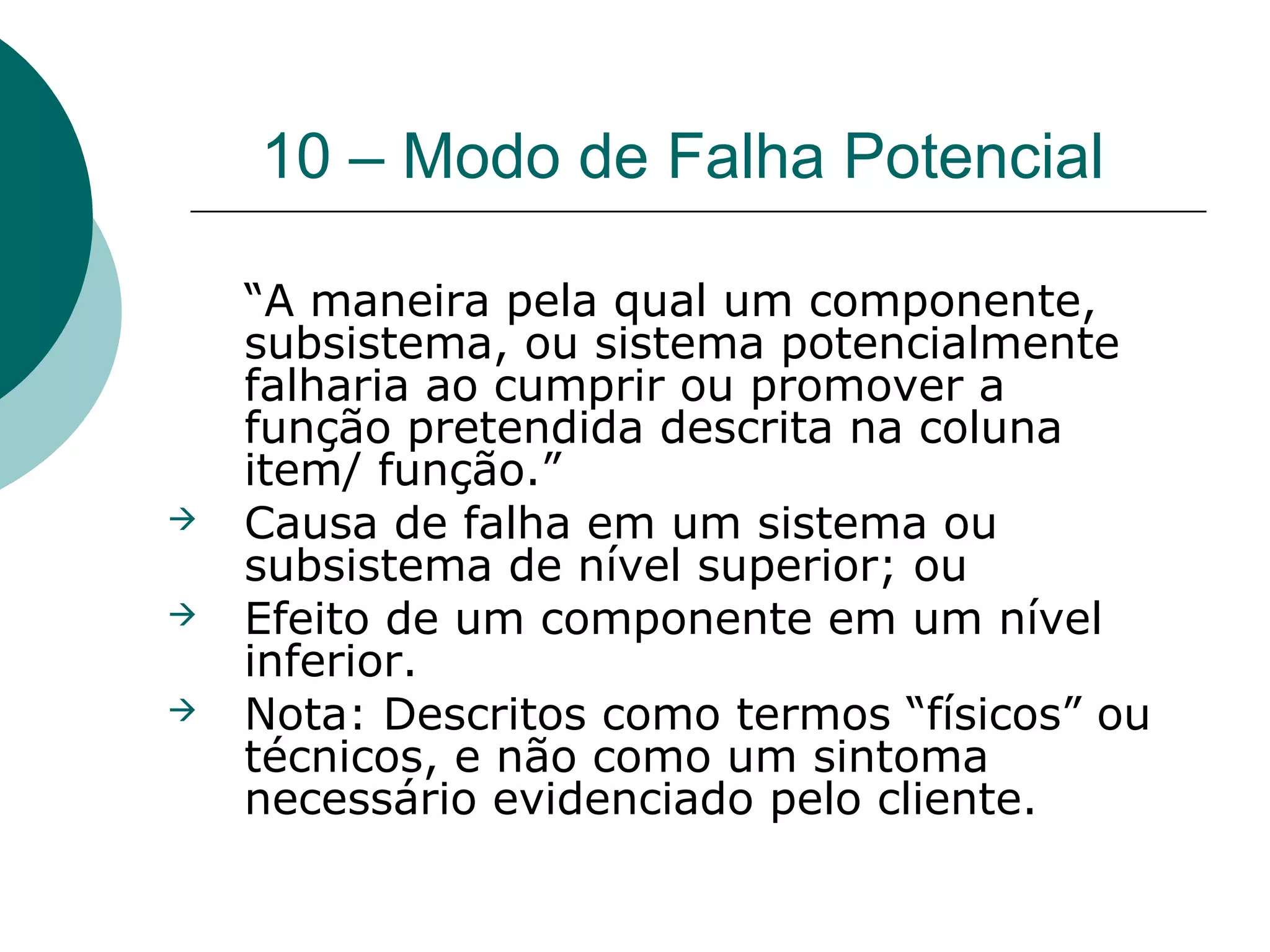 10 – Modo de Falha Potencial

    “A maneira pela qual um componente,
    subsistema, ou sistema potencialmente
    falharia ao cumprir ou promover a
    função pretendida descrita na coluna
    item/ função.”
   Causa de falha em um sistema ou
    subsistema de nível superior; ou
   Efeito de um componente em um nível
    inferior.
   Nota: Descritos como termos “físicos” ou
    técnicos, e não como um sintoma
    necessário evidenciado pelo cliente.
 