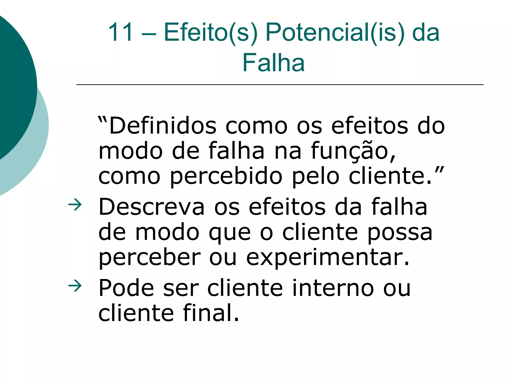11 – Efeito(s) Potencial(is) da
                Falha

    “Definidos como os efeitos do
    modo de falha na função,
    como percebido pelo cliente.”
   Descreva os efeitos da falha
    de modo que o cliente possa
    perceber ou experimentar.
   Pode ser cliente interno ou
    cliente final.
 