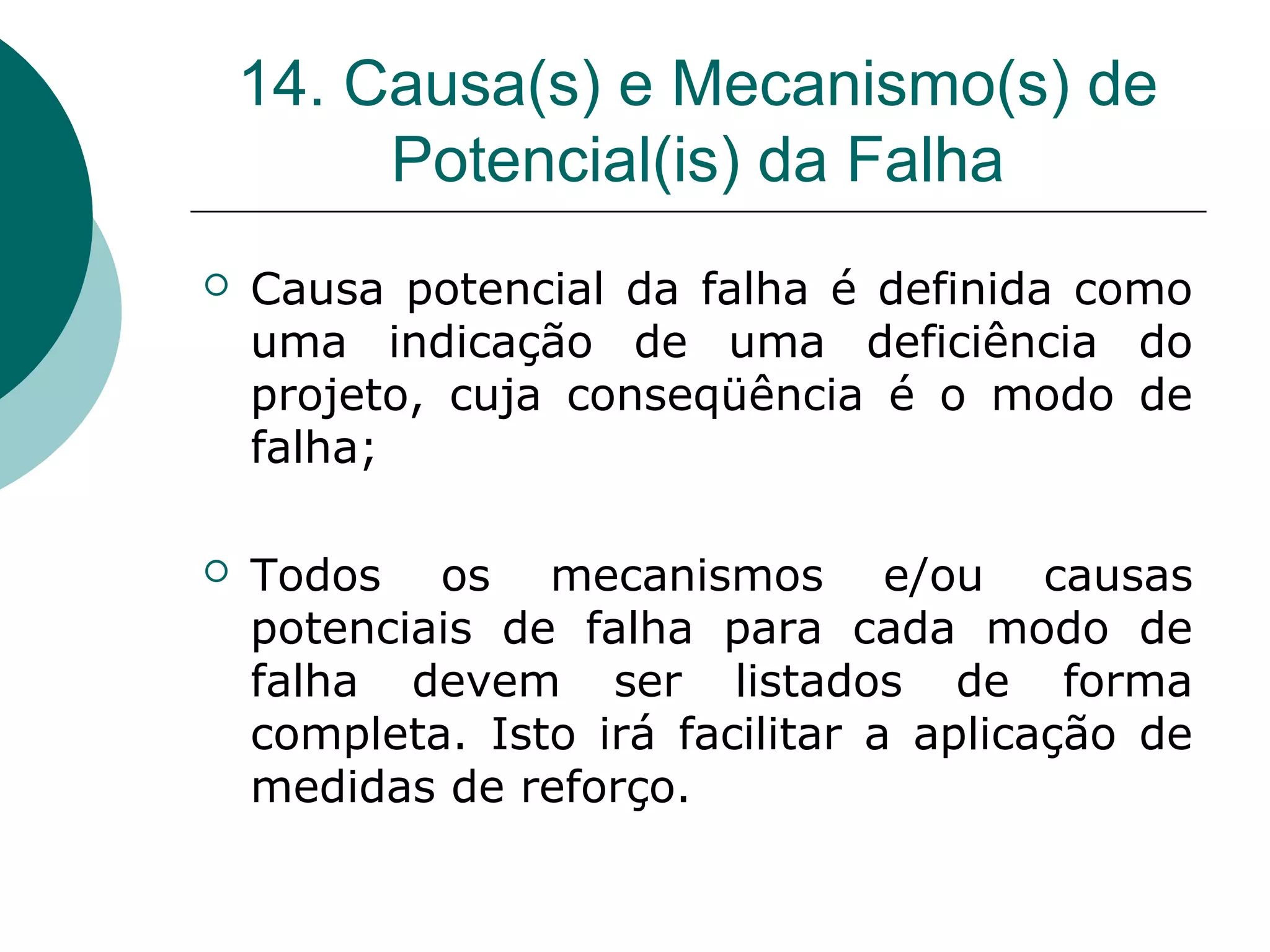 14. Causa(s) e Mecanismo(s) de
         Potencial(is) da Falha
   Causa potencial da falha é definida como
    uma indicação de uma deficiência do
    projeto, cuja conseqüência é o modo de
    falha;

   Todos os mecanismos e/ou causas
    potenciais de falha para cada modo de
    falha devem ser listados de forma
    completa. Isto irá facilitar a aplicação de
    medidas de reforço.
 