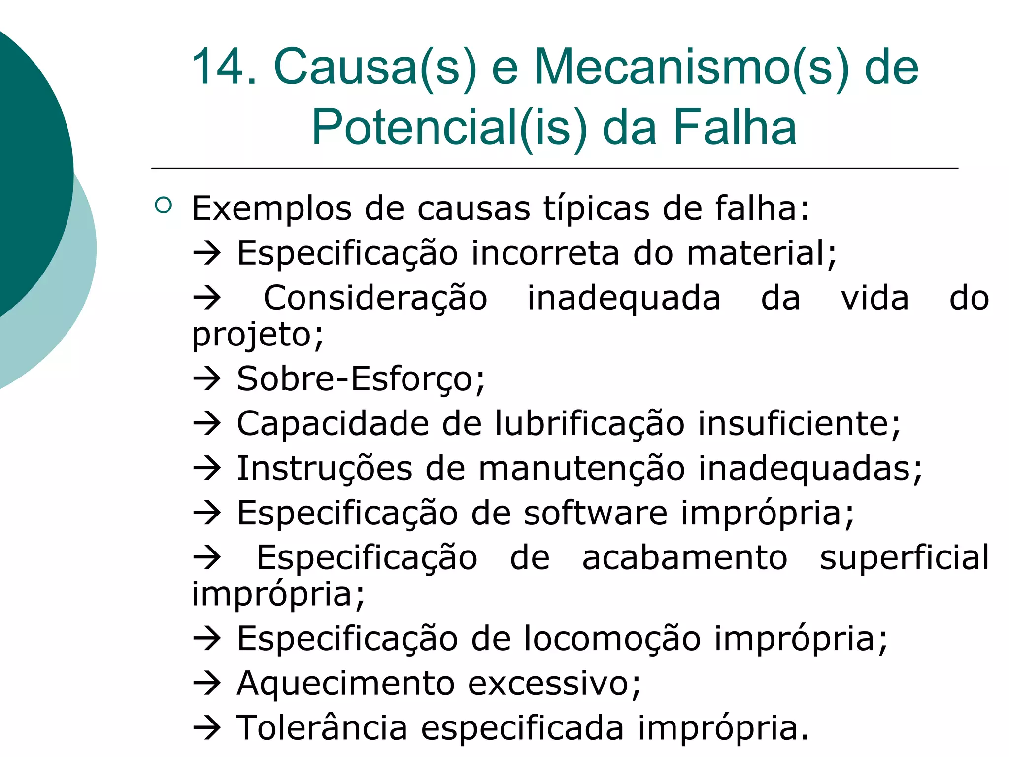 14. Causa(s) e Mecanismo(s) de
         Potencial(is) da Falha
   Exemplos de causas típicas de falha:
     Especificação incorreta do material;
     Consideração inadequada da vida do
    projeto;
     Sobre-Esforço;
     Capacidade de lubrificação insuficiente;
     Instruções de manutenção inadequadas;
     Especificação de software imprópria;
     Especificação de acabamento superficial
    imprópria;
     Especificação de locomoção imprópria;
     Aquecimento excessivo;
     Tolerância especificada imprópria.
 