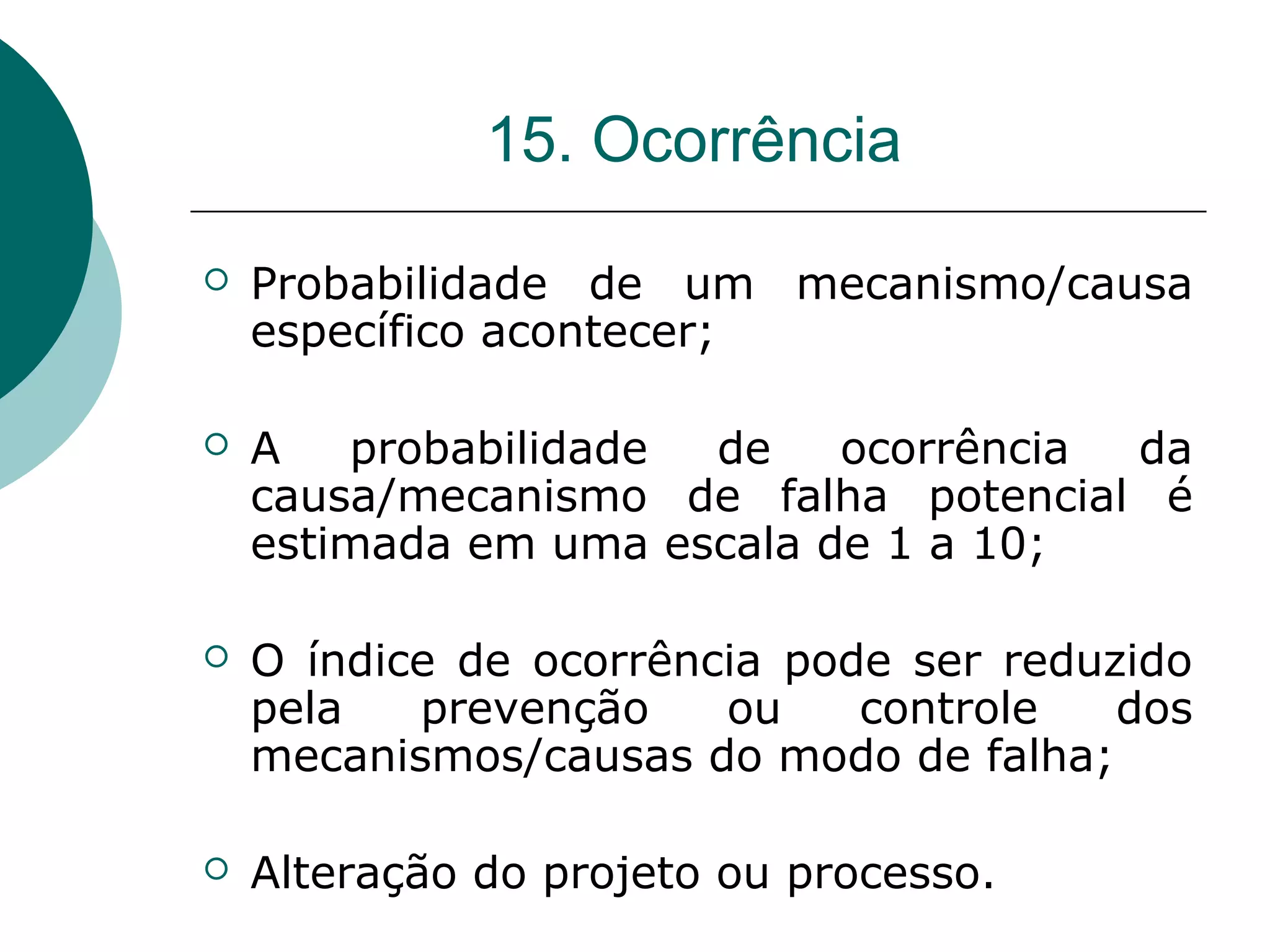 15. Ocorrência

   Probabilidade de um mecanismo/causa
    específico acontecer;

   A   probabilidade de    ocorrência da
    causa/mecanismo de falha potencial é
    estimada em uma escala de 1 a 10;

   O índice de ocorrência pode ser reduzido
    pela   prevenção    ou    controle   dos
    mecanismos/causas do modo de falha;

   Alteração do projeto ou processo.
 